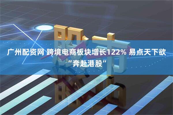 广州配资网 跨境电商板块增长122% 易点天下欲“奔赴港股”