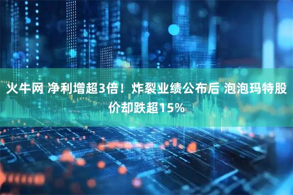火牛网 净利增超3倍！炸裂业绩公布后 泡泡玛特股价却跌超15%
