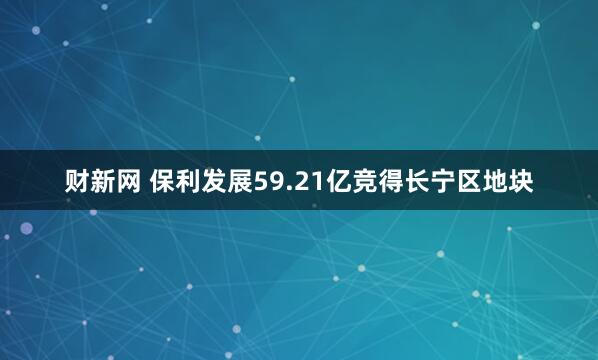 财新网 保利发展59.21亿竞得长宁区地块
