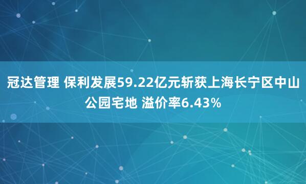 冠达管理 保利发展59.22亿元斩获上海长宁区中山公园宅地 溢价率6.43%