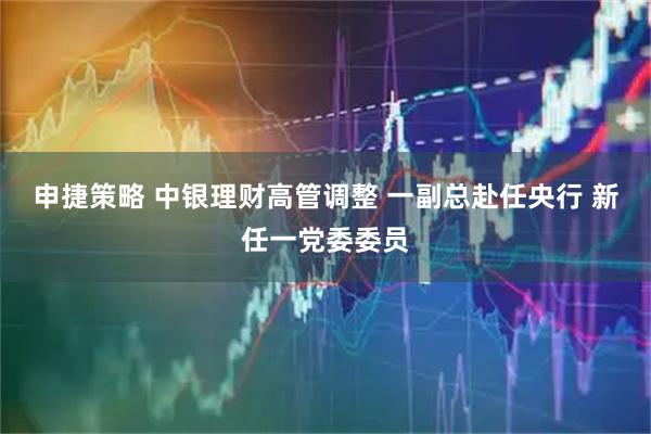 申捷策略 中银理财高管调整 一副总赴任央行 新任一党委委员