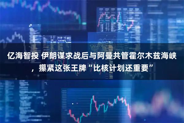 亿海智投 伊朗谋求战后与阿曼共管霍尔木兹海峡，攥紧这张王牌“比核计划还重要”