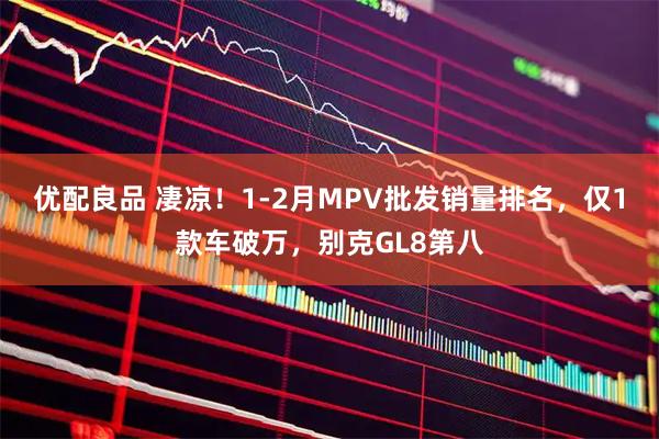 优配良品 凄凉！1-2月MPV批发销量排名，仅1款车破万，别克GL8第八