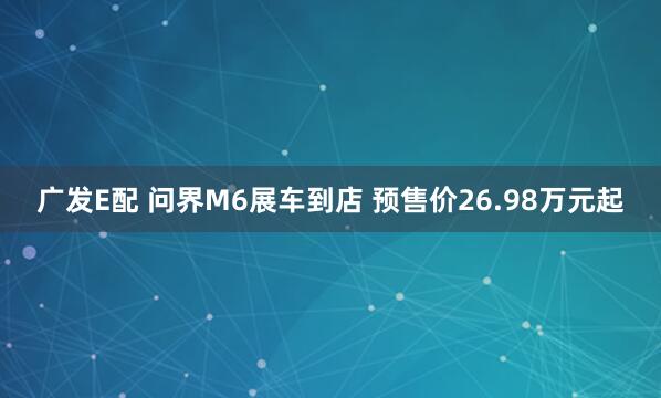 广发E配 问界M6展车到店 预售价26.98万元起