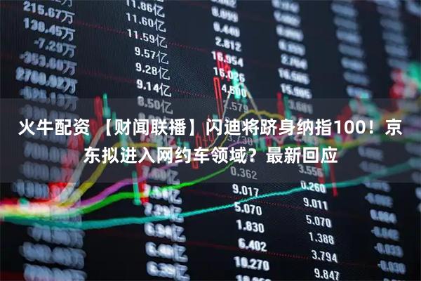 火牛配资 【财闻联播】闪迪将跻身纳指100！京东拟进入网约车领域？最新回应