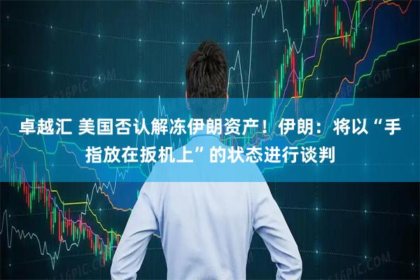 卓越汇 美国否认解冻伊朗资产！伊朗：将以“手指放在扳机上”的状态进行谈判
