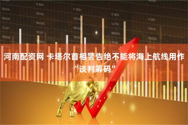 河南配资网 卡塔尔首相警告绝不能将海上航线用作“谈判筹码”