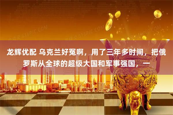龙辉优配 乌克兰好冤啊,用了三年多时间,把俄罗斯从全球的超级大国和军事强国,一