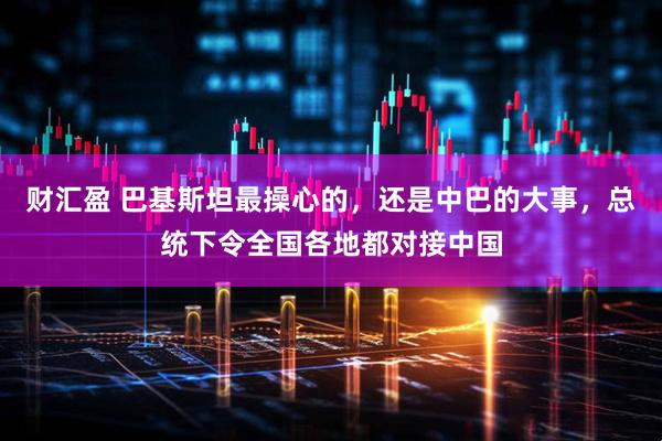 财汇盈 巴基斯坦最操心的，还是中巴的大事，总统下令全国各地都对接中国