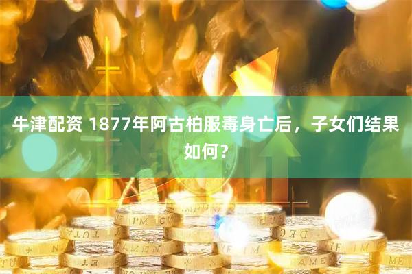 牛津配资 1877年阿古柏服毒身亡后，子女们结果如何？