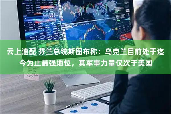 云上速配 芬兰总统斯图布称：乌克兰目前处于迄今为止最强地位，其军事力量仅次于美国
