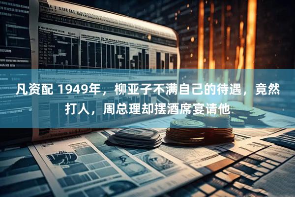 凡资配 1949年，柳亚子不满自己的待遇，竟然打人，周总理却摆酒席宴请他