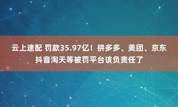 云上速配 罚款35.97亿！拼多多、美团、京东抖音淘天等被罚平台该负责任了