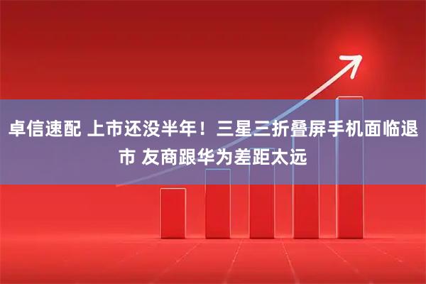 卓信速配 上市还没半年！三星三折叠屏手机面临退市 友商跟华为差距太远
