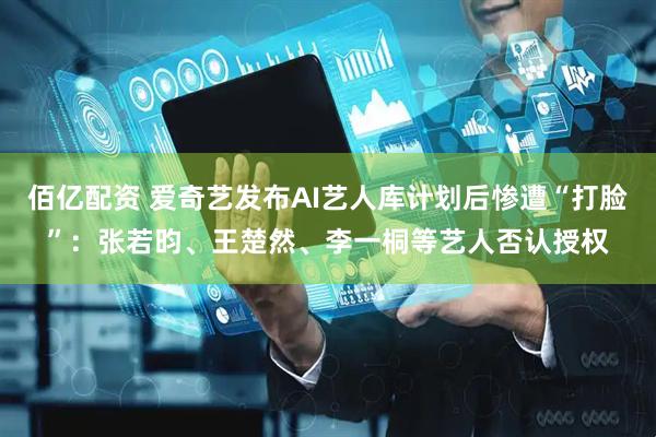 佰亿配资 爱奇艺发布AI艺人库计划后惨遭“打脸”：张若昀、王楚然、李一桐等艺人否认授权