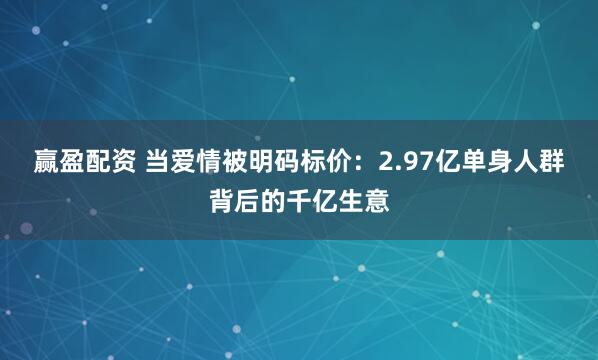 赢盈配资 当爱情被明码标价：2.97亿单身人群背后的千亿生意