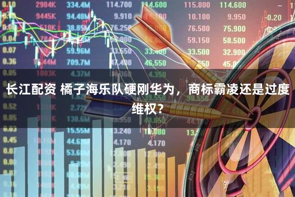 长江配资 橘子海乐队硬刚华为，商标霸凌还是过度维权？