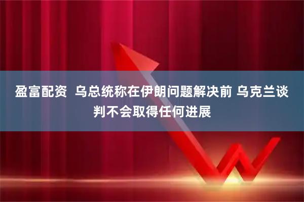 盈富配资  乌总统称在伊朗问题解决前 乌克兰谈判不会取得任何进展