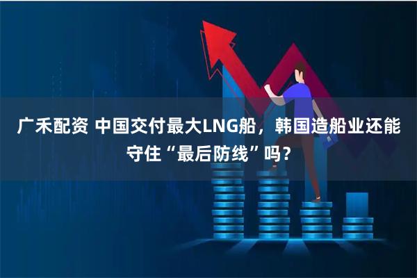 广禾配资 中国交付最大LNG船，韩国造船业还能守住“最后防线”吗？
