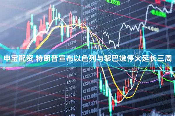 申宝配资 特朗普宣布以色列与黎巴嫩停火延长三周