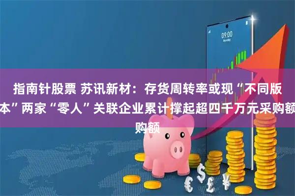 指南针股票 苏讯新材：存货周转率或现“不同版本”两家“零人”关联企业累计撑起超四千万元采购额