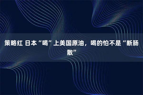 策略红 日本“喝”上美国原油，喝的怕不是“断肠散”