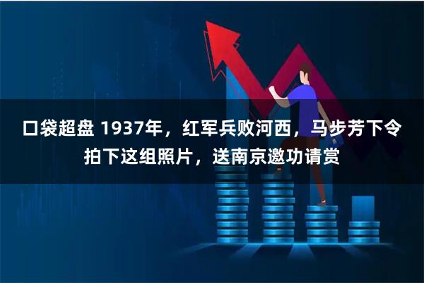 口袋超盘 1937年，红军兵败河西，马步芳下令拍下这组照片，送南京邀功请赏