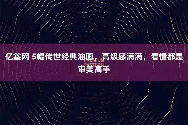 亿鑫网 5幅传世经典油画，高级感满满，看懂都是审美高手