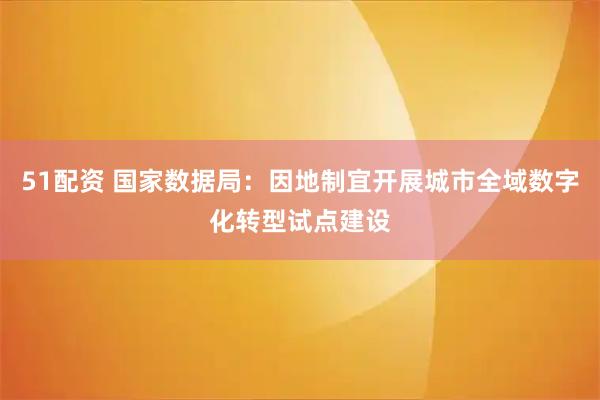 51配资 国家数据局：因地制宜开展城市全域数字化转型试点建设