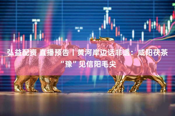 弘益配资 直播预告丨黄河岸边话非遗：咸阳茯茶“豫”见信阳毛尖