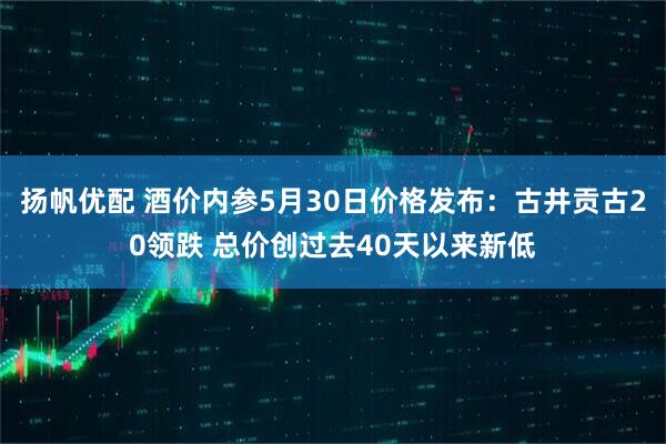 扬帆优配 酒价内参5月30日价格发布：古井贡古20领跌 总价创过去40天以来新低