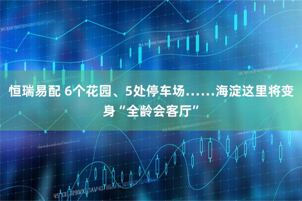 恒瑞易配 6个花园、5处停车场……海淀这里将变身“全龄会客厅”