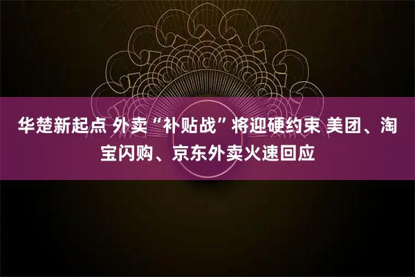 华楚新起点 外卖“补贴战”将迎硬约束 美团、淘宝闪购、京东外卖火速回应