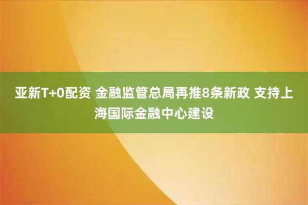 亚新T+0配资 金融监管总局再推8条新政 支持上海国际金融中心建设