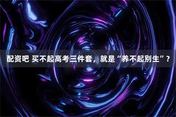 配资吧 买不起高考三件套，就是“养不起别生”？