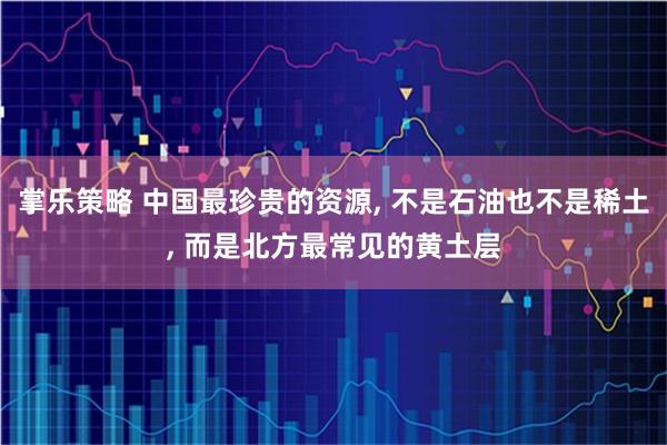 掌乐策略 中国最珍贵的资源, 不是石油也不是稀土, 而是北方最常见的黄土层