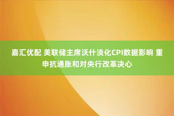 嘉汇优配 美联储主席沃什淡化CPI数据影响 重申抗通胀和对央行改革决心