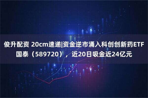 俊升配资 20cm速递|资金逆市涌入科创创新药ETF国泰（589720），近20日吸金近24亿元