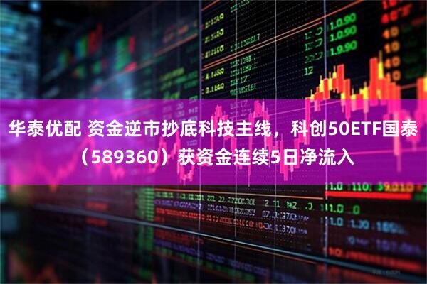 华泰优配 资金逆市抄底科技主线，科创50ETF国泰（589360）获资金连续5日净流入