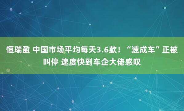 恒瑞盈 中国市场平均每天3.6款!“速成车”正被叫停 速度快到车企大佬感叹
