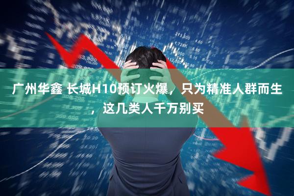 广州华鑫 长城H10预订火爆，只为精准人群而生，这几类人千万别买