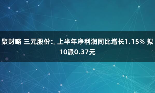 聚财略 三元股份：上半年净利润同比增长1.15% 拟10派0.37元