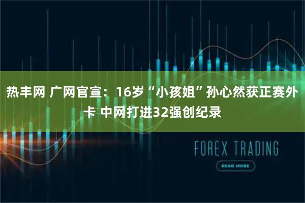 热丰网 广网官宣：16岁“小孩姐”孙心然获正赛外卡 中网打进32强创纪录