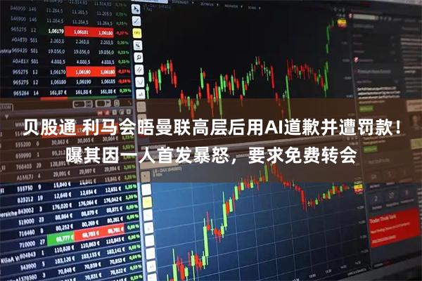 贝股通 利马会晤曼联高层后用AI道歉并遭罚款！曝其因一人首发暴怒，要求免费转会
