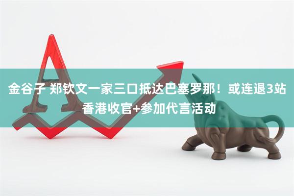 金谷子 郑钦文一家三口抵达巴塞罗那!或连退3站 香港收官+参加代言活动